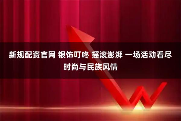新规配资官网 银饰叮咚 摇滚澎湃 一场活动看尽时尚与民族风情