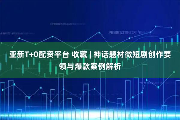 亚新T+0配资平台 收藏 | 神话题材微短剧创作要领与爆款案例解析