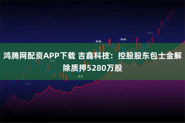鸿腾网配资APP下载 吉鑫科技：控股股东包士金解除质押5280万股