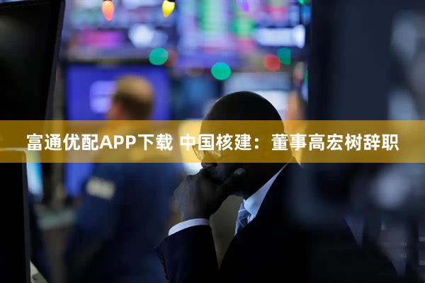 富通优配APP下载 中国核建：董事高宏树辞职