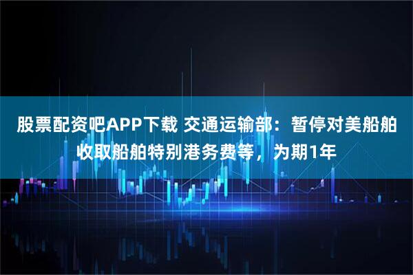 股票配资吧APP下载 交通运输部：暂停对美船舶收取船舶特别港务费等，为期1年
