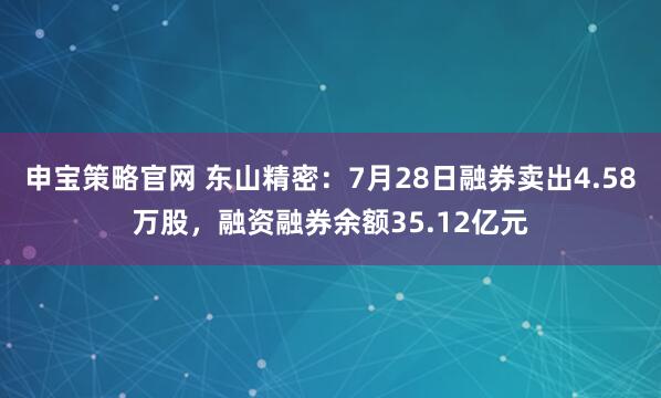 申宝策略官网 东山精密：7月28日融券卖出4.58万股，融资融券余额35.12亿元
