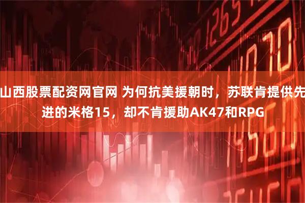 山西股票配资网官网 为何抗美援朝时，苏联肯提供先进的米格15，却不肯援助AK47和RPG