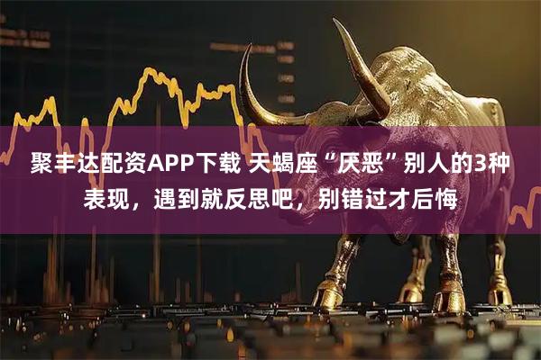 聚丰达配资APP下载 天蝎座“厌恶”别人的3种表现，遇到就反思吧，别错过才后悔