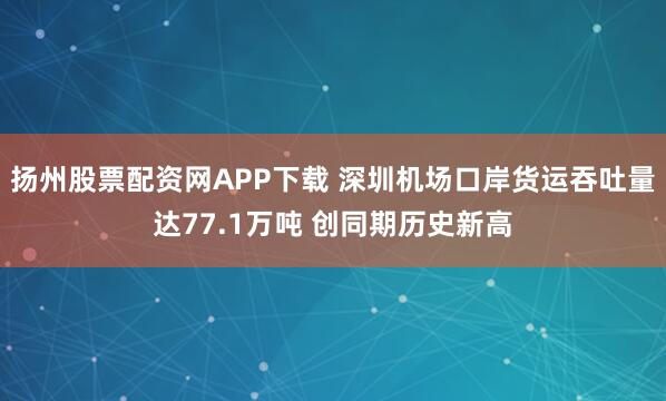 扬州股票配资网APP下载 深圳机场口岸货运吞吐量达77.1万吨 创同期历史新高