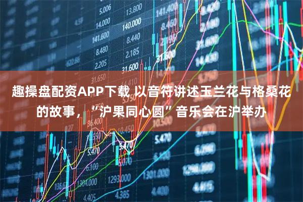 趣操盘配资APP下载 以音符讲述玉兰花与格桑花的故事，“沪果同心圆”音乐会在沪举办