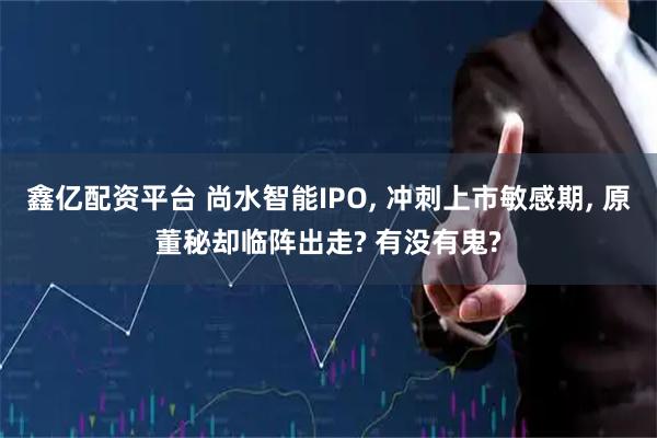 鑫亿配资平台 尚水智能IPO, 冲刺上市敏感期, 原董秘却临阵出走? 有没有鬼?