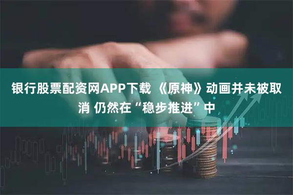 银行股票配资网APP下载 《原神》动画并未被取消 仍然在“稳步推进”中