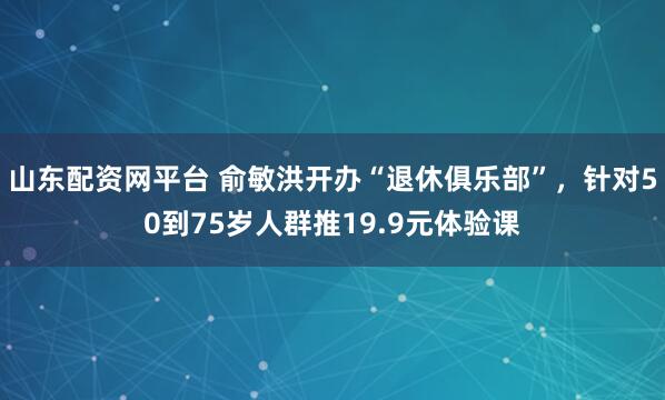 山东配资网平台 俞敏洪开办“退休俱乐部”，针对50到75岁人群推19.9元体验课