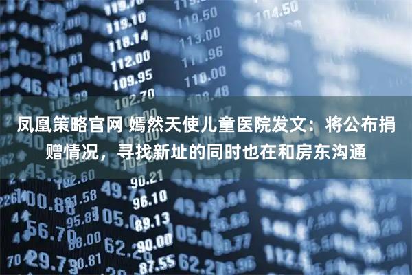凤凰策略官网 嫣然天使儿童医院发文：将公布捐赠情况，寻找新址的同时也在和房东沟通