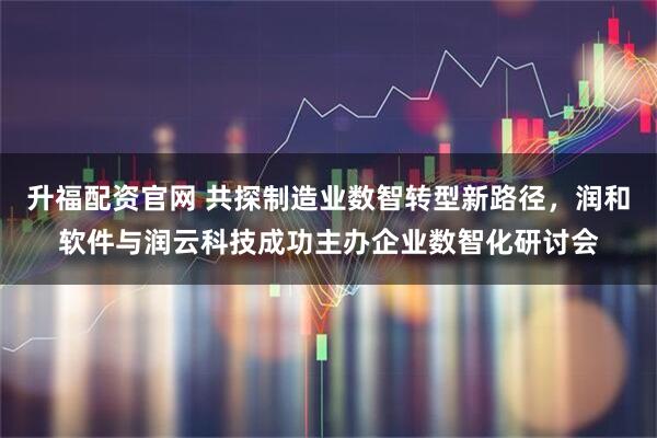 升福配资官网 共探制造业数智转型新路径，润和软件与润云科技成功主办企业数智化研讨会