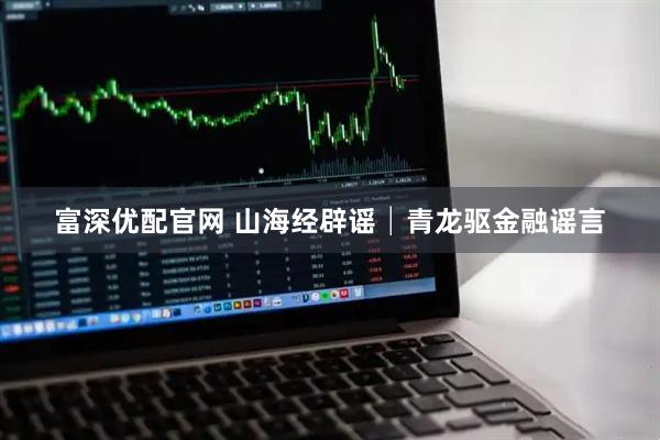 富深优配官网 山海经辟谣│青龙驱金融谣言