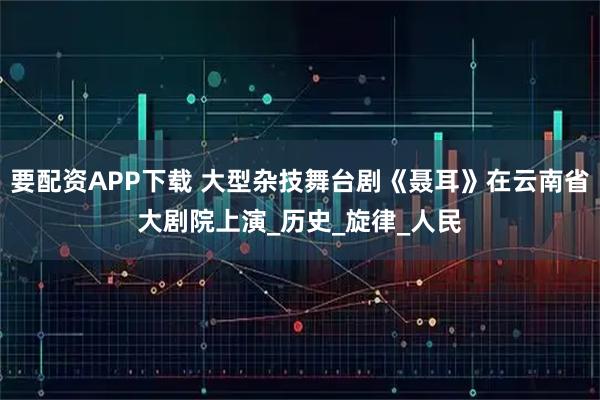 要配资APP下载 大型杂技舞台剧《聂耳》在云南省大剧院上演_历史_旋律_人民