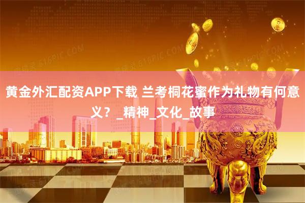 黄金外汇配资APP下载 兰考桐花蜜作为礼物有何意义？_精神_文化_故事