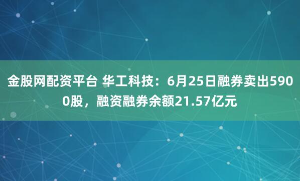 金股网配资平台 华工科技：6月25日融券卖出5900股，融资融券余额21.57亿元