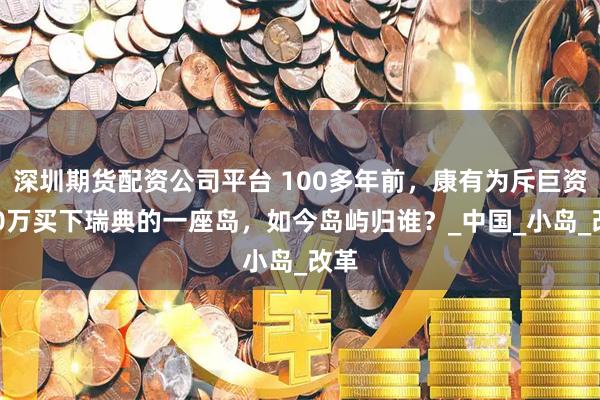 深圳期货配资公司平台 100多年前，康有为斥巨资150万买下瑞典的一座岛，如今岛屿归谁？_中国_小岛_改革