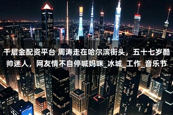 千层金配资平台 周涛走在哈尔滨街头，五十七岁酷帅迷人，网友情不自停喊妈咪_冰城_工作_音乐节