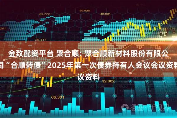 金致配资平台 聚合顺: 聚合顺新材料股份有限公司“合顺转债”2025年第一次债券持有人会议会议资料