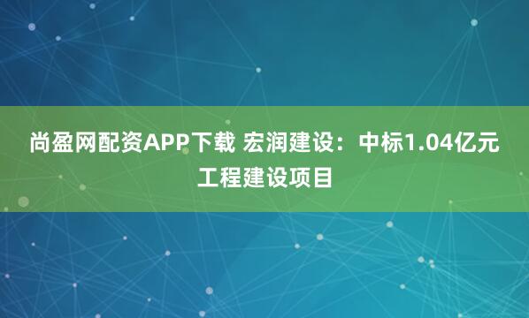 尚盈网配资APP下载 宏润建设：中标1.04亿元工程建设项目
