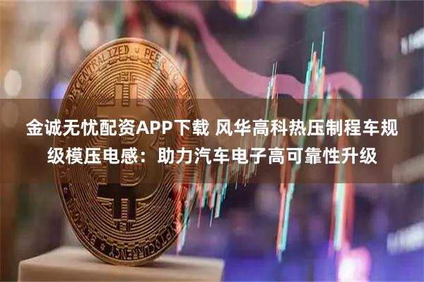 金诚无忧配资APP下载 风华高科热压制程车规级模压电感：助力汽车电子高可靠性升级