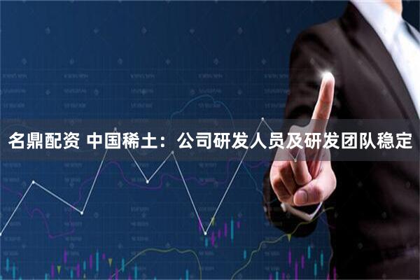 名鼎配资 中国稀土：公司研发人员及研发团队稳定