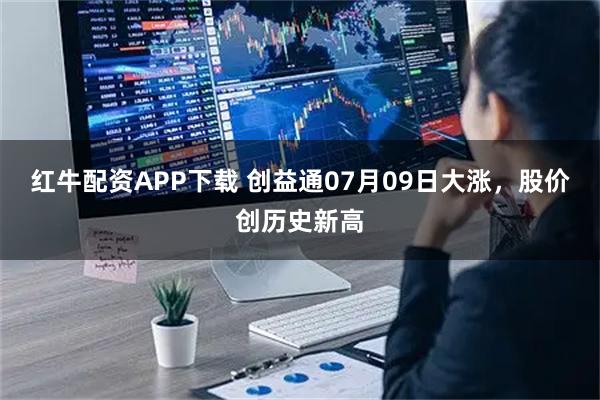 红牛配资APP下载 创益通07月09日大涨，股价创历史新高