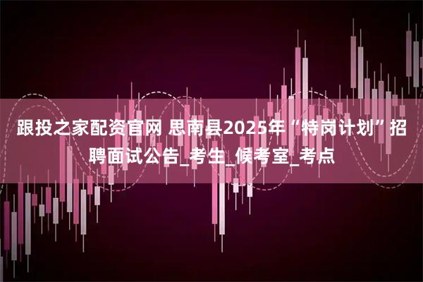 跟投之家配资官网 思南县2025年“特岗计划”招聘面试公告_考生_候考室_考点