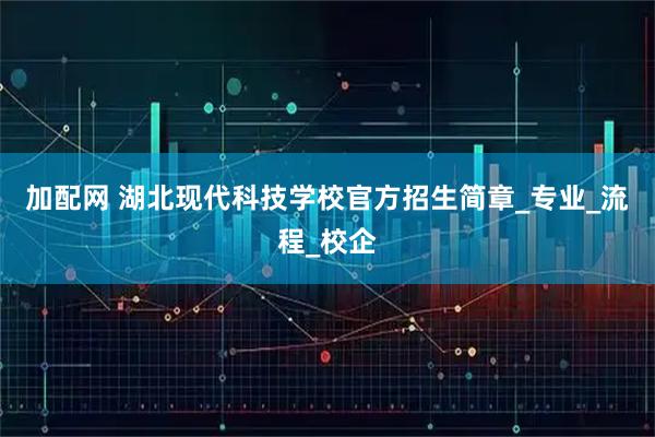 加配网 湖北现代科技学校官方招生简章_专业_流程_校企