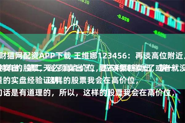 财猫网配资APP下载 王维娜123456：再谈高位附近。
持有的股票，到了高点价位，应该果断卖出，第一天没卖出，第二天必须卖出了，要不利润缩水了或者就没了。
大量的实盘经验证明。
这句话是有道理的，所以，这样的股票我会在高价位，