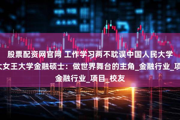 股票配资网官网 工作学习两不耽误中国人民大学与加拿大女王大学金融硕士：做世界舞台的主角_金融行业_项目_校友