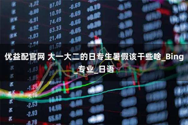 优益配官网 大一大二的日专生暑假该干些啥_Bing_专业_日语