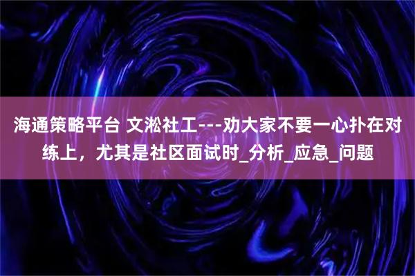 海通策略平台 文淞社工---劝大家不要一心扑在对练上，尤其是社区面试时_分析_应急_问题