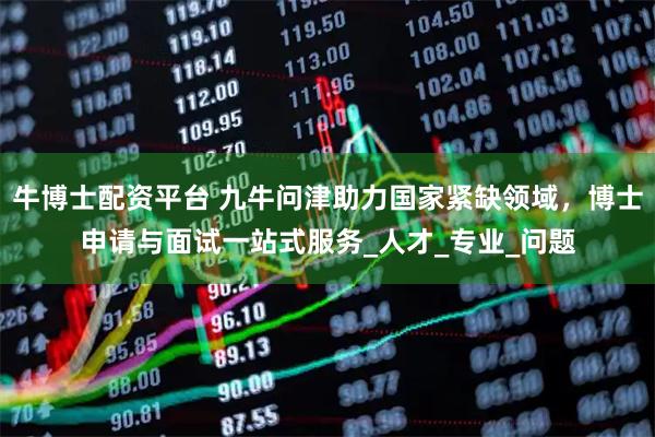 牛博士配资平台 九牛问津助力国家紧缺领域，博士申请与面试一站式服务_人才_专业_问题