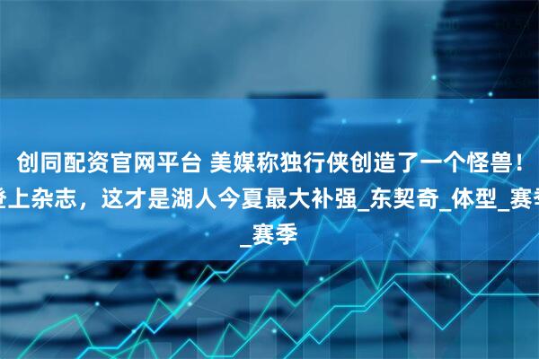 创同配资官网平台 美媒称独行侠创造了一个怪兽！登上杂志，这才是湖人今夏最大补强_东契奇_体型_赛季