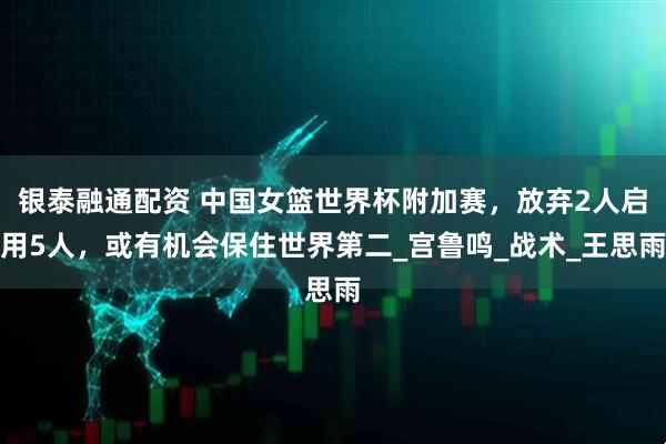 银泰融通配资 中国女篮世界杯附加赛，放弃2人启用5人，或有机会保住世界第二_宫鲁鸣_战术_王思雨