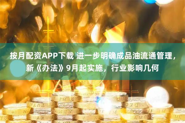 按月配资APP下载 进一步明确成品油流通管理，新《办法》9月起实施，行业影响几何