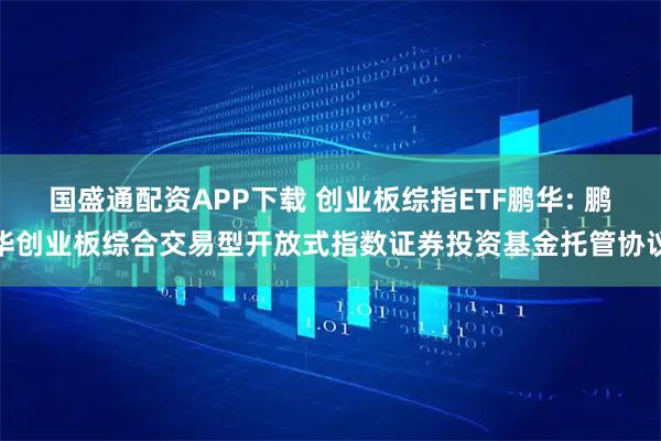 国盛通配资APP下载 创业板综指ETF鹏华: 鹏华创业板综合交易型开放式指数证券投资基金托管协议