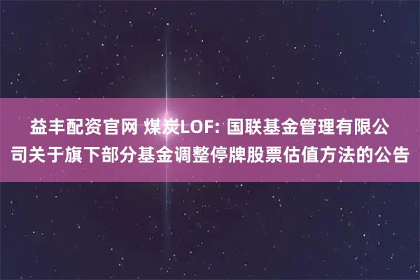 益丰配资官网 煤炭LOF: 国联基金管理有限公司关于旗下部分基金调整停牌股票估值方法的公告