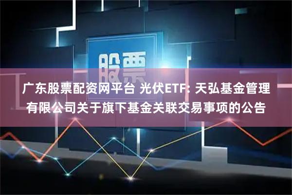 广东股票配资网平台 光伏ETF: 天弘基金管理有限公司关于旗下基金关联交易事项的公告