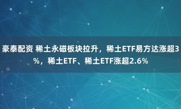 豪泰配资 稀土永磁板块拉升，稀土ETF易方达涨超3%，稀土ETF、稀土ETF涨超2.6%
