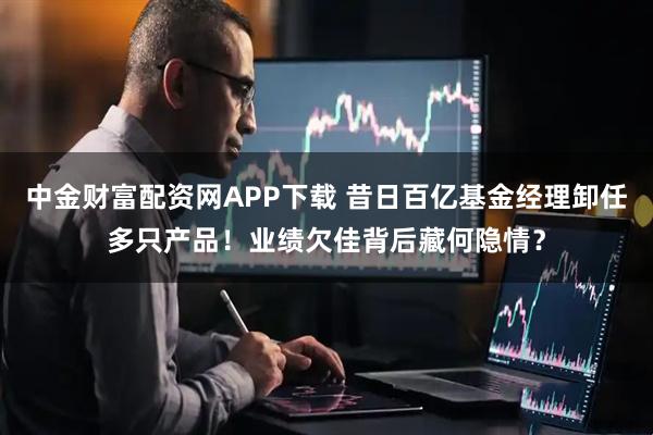 中金财富配资网APP下载 昔日百亿基金经理卸任多只产品！业绩欠佳背后藏何隐情？