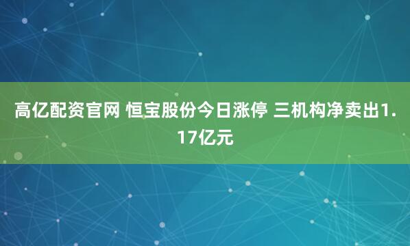 高亿配资官网 恒宝股份今日涨停 三机构净卖出1.17亿元