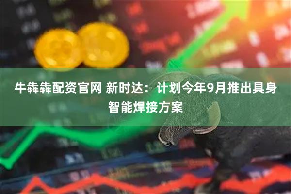 牛犇犇配资官网 新时达：计划今年9月推出具身智能焊接方案