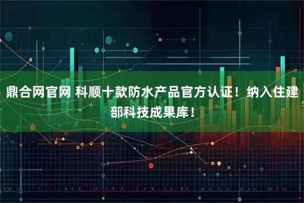 鼎合网官网 科顺十款防水产品官方认证！纳入住建部科技成果库！