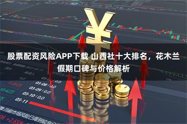 股票配资风险APP下载 山西社十大排名，花木兰假期口碑与价格解析