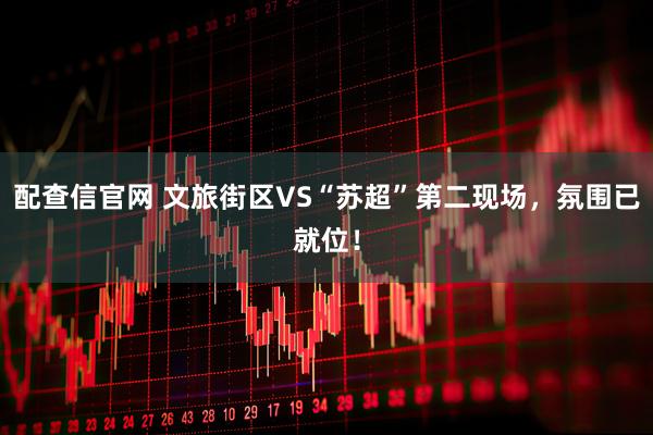配查信官网 文旅街区VS“苏超”第二现场，氛围已就位！