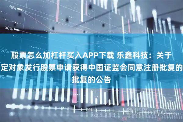 股票怎么加杠杆买入APP下载 乐鑫科技：关于向特定对象发行股票申请获得中国证监会同意注册批复的公告