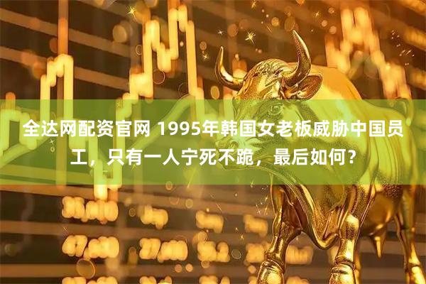 全达网配资官网 1995年韩国女老板威胁中国员工,只有一人宁死不跪,最后如何?